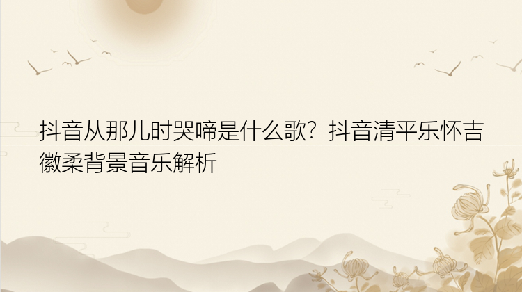 抖音从那儿时哭啼是什么歌？抖音清平乐怀吉徽柔背景音乐解析