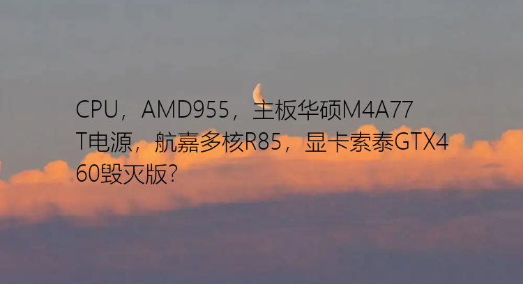 CPU，AMD955，主板华硕M4A77T电源，航嘉多核R85，显卡索泰GTX460毁灭版？