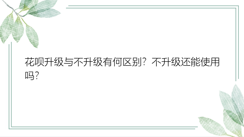 花呗升级与不升级有何区别？不升级还能使用吗？