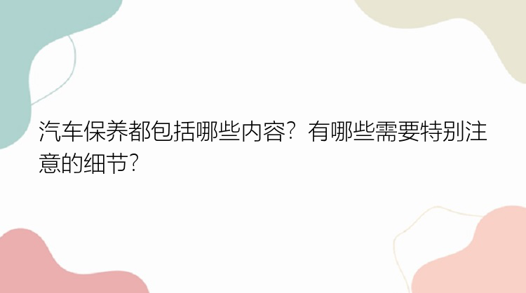 汽车保养都包括哪些内容？有哪些需要特别注意的细节？