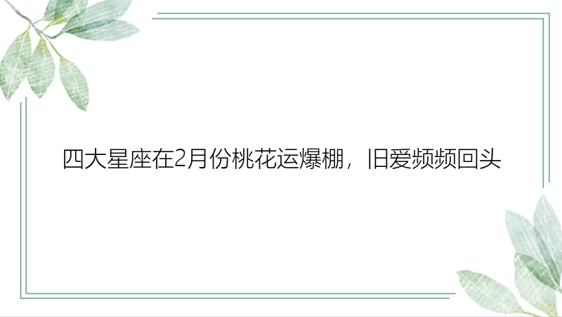 四大星座在2月份桃花运爆棚，旧爱频频回头