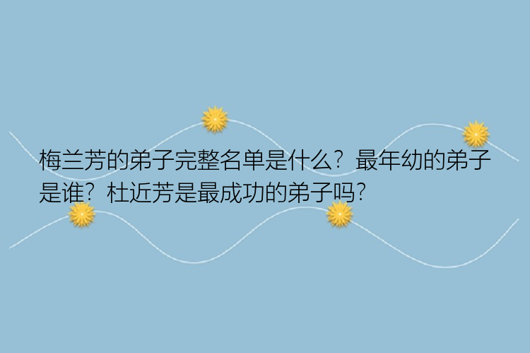 梅兰芳的弟子完整名单是什么？最年幼的弟子是谁？杜近芳是最成功的弟子吗？