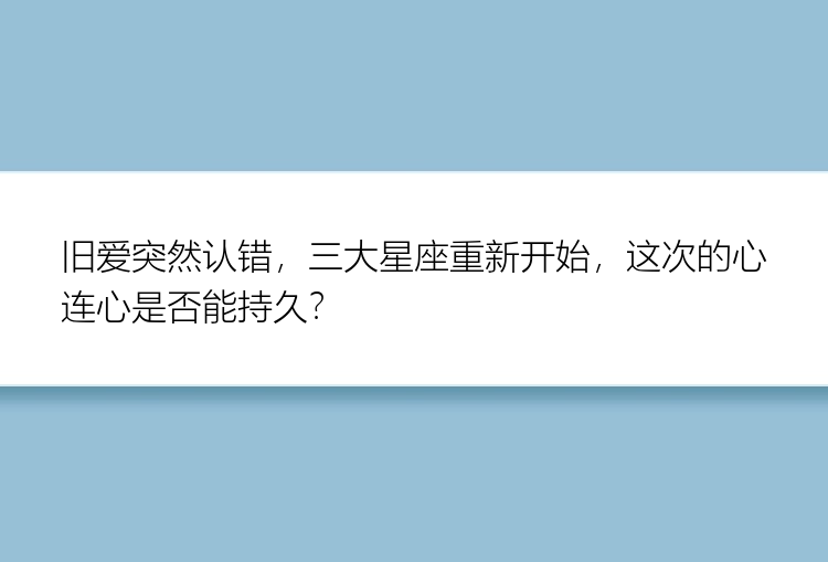 旧爱突然认错，三大星座重新开始，这次的心连心是否能持久？