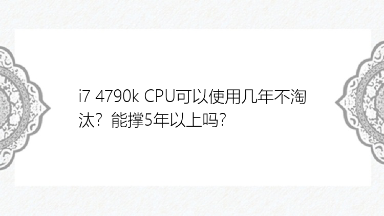 i7 4790k CPU可以使用几年不淘汰？能撑5年以上吗？