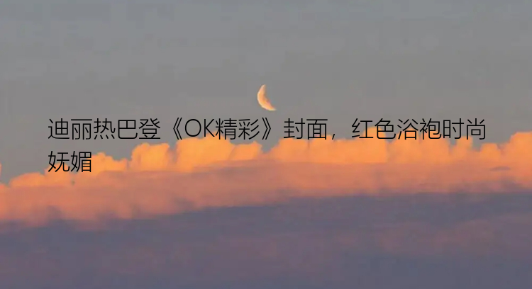 迪丽热巴登《OK精彩》封面，红色浴袍时尚妩媚