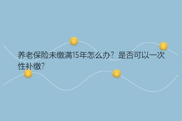 养老保险未缴满15年怎么办？是否可以一次性补缴？