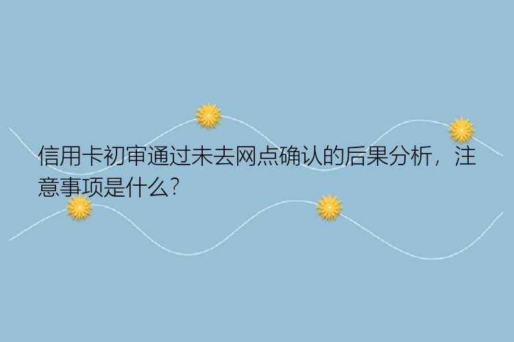 信用卡初审通过未去网点确认的后果分析，注意事项是什么？