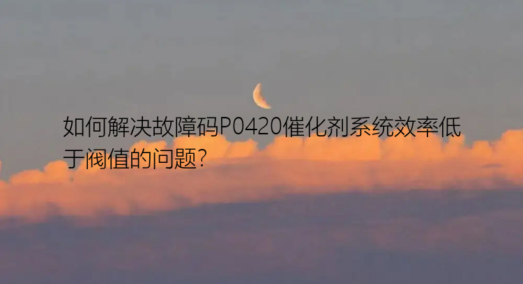 如何解决故障码P0420催化剂系统效率低于阀值的问题？