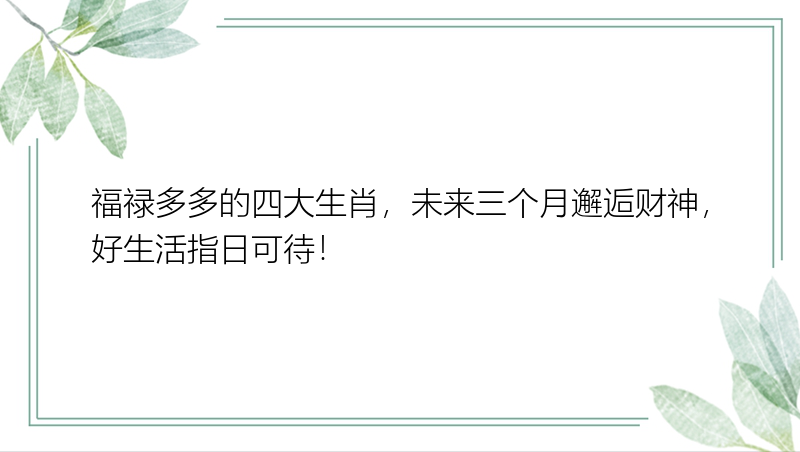 福禄多多的四大生肖，未来三个月邂逅财神，好生活指日可待！