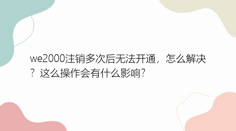 we2000注销多次后无法开通，怎么解决？这么操作会有什么影响？