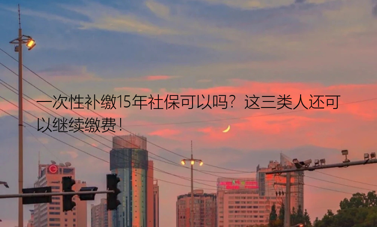 一次性补缴15年社保可以吗？这三类人还可以继续缴费！