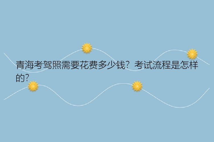 青海考驾照需要花费多少钱？考试流程是怎样的？