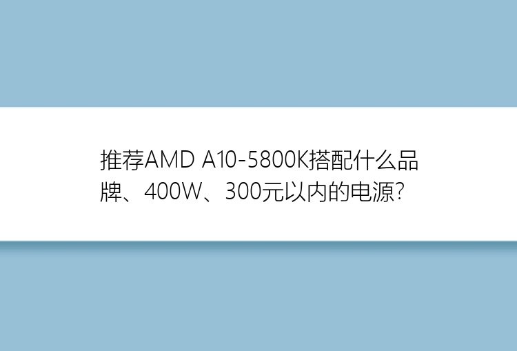 推荐AMD A10-5800K搭配什么品牌、400W、300元以内的电源？
