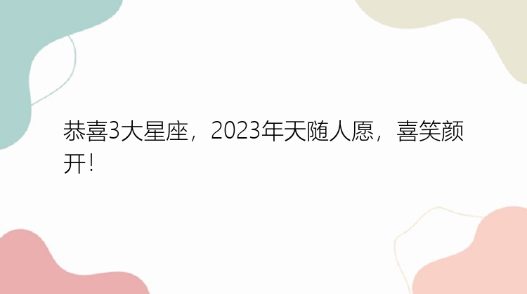 恭喜3大星座，2023年天随人愿，喜笑颜开！