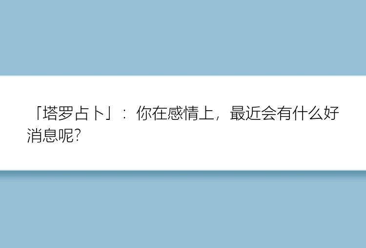 「塔罗占卜」：你在感情上，最近会有什么好消息呢？