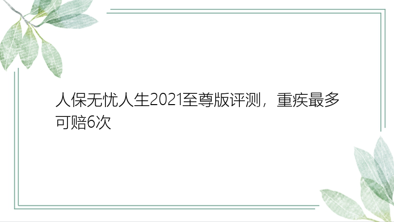 人保无忧人生2021至尊版评测，重疾最多可赔6次