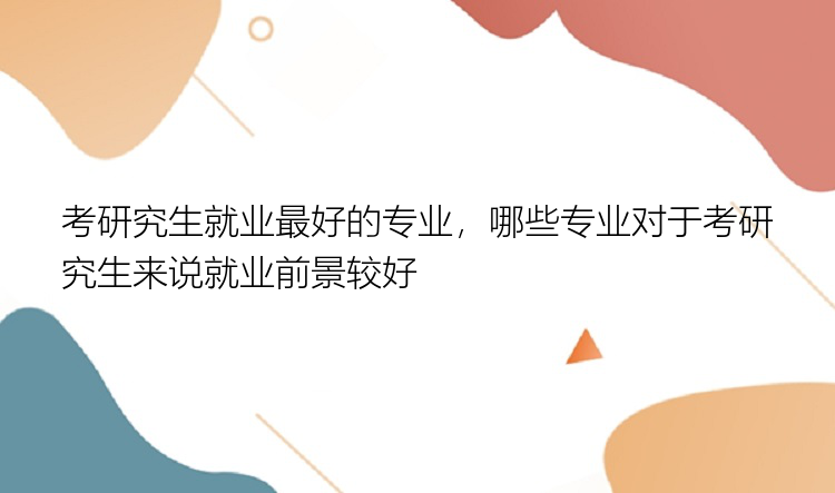 考研究生就业最好的专业，哪些专业对于考研究生来说就业前景较好