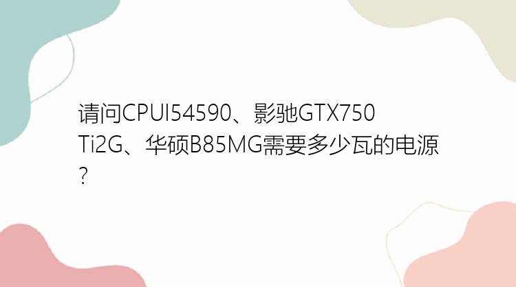 请问CPUI54590、影驰GTX750Ti2G、华硕B85MG需要多少瓦的电源？