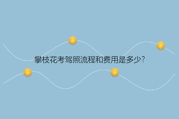 攀枝花考驾照流程和费用是多少？