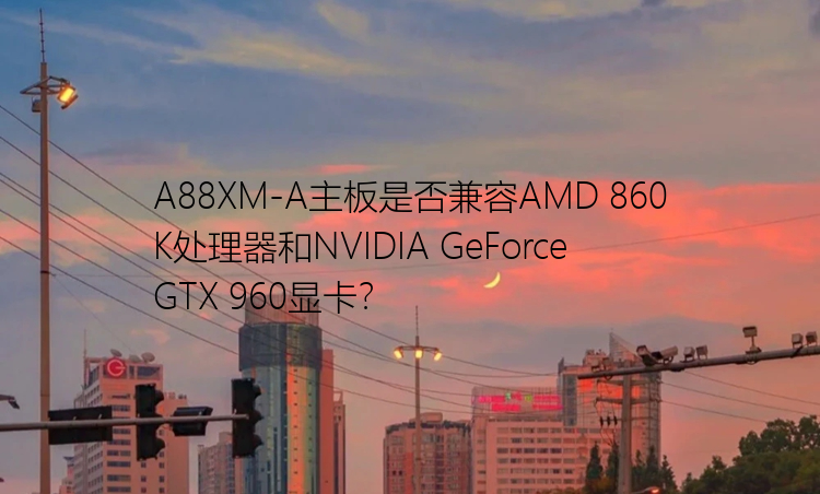 A88XM-A主板是否兼容AMD 860K处理器和NVIDIA GeForce GTX 960显卡？