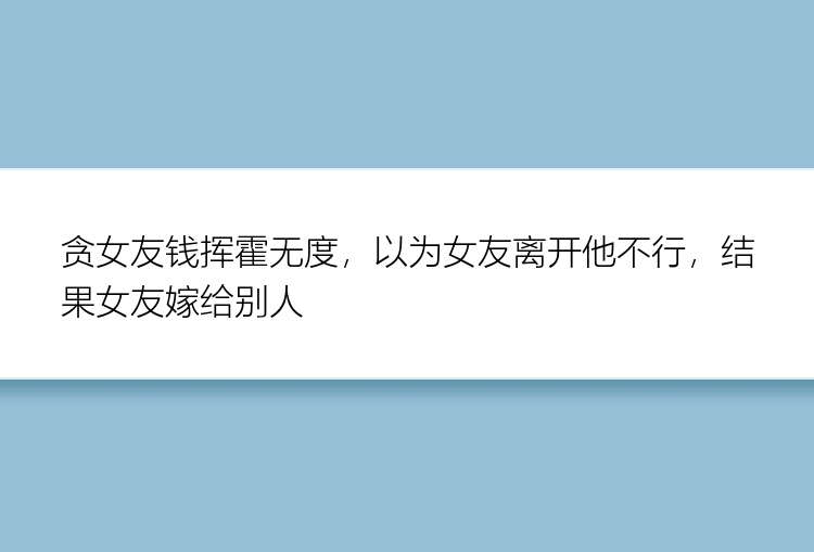 贪女友钱挥霍无度，以为女友离开他不行，结果女友嫁给别人