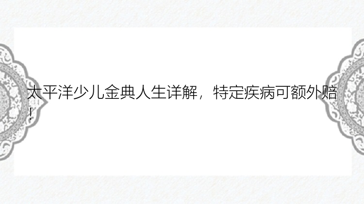 太平洋少儿金典人生详解，特定疾病可额外赔！