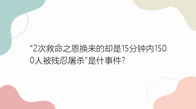 “2次救命之恩换来的却是15分钟内1500人被残忍屠杀”是什事件？