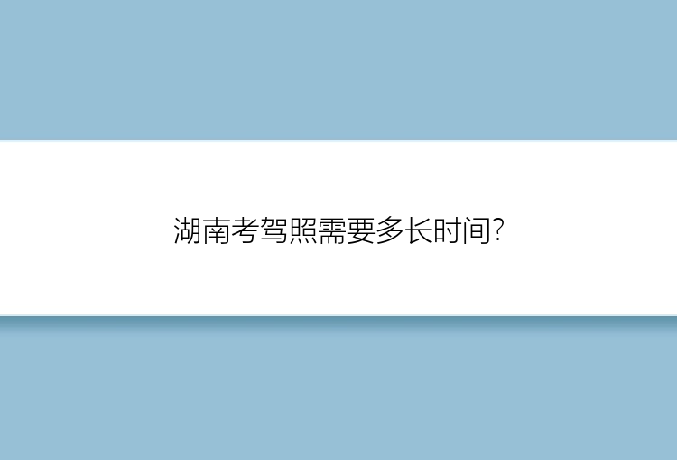 湖南考驾照需要多长时间？