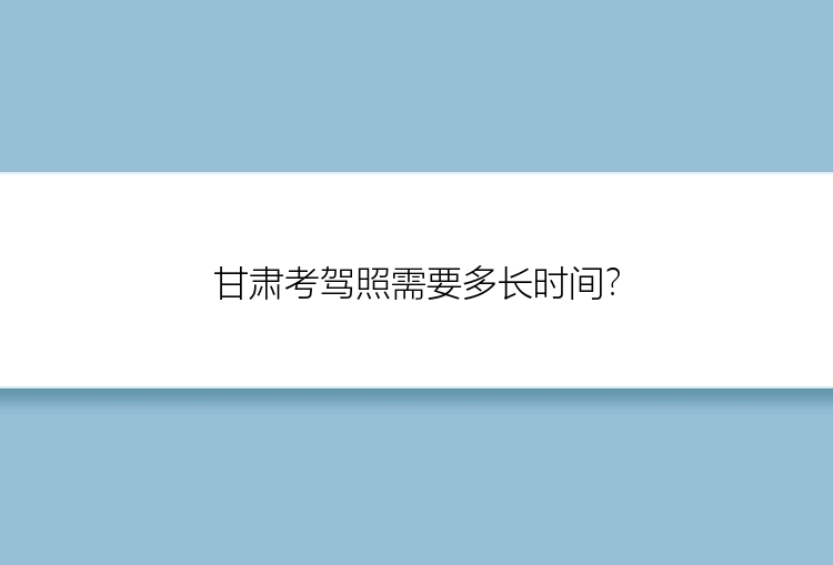 甘肃考驾照需要多长时间？