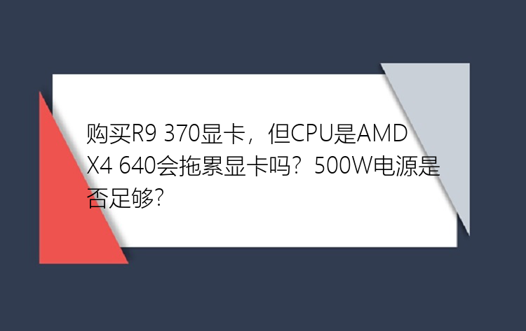 购买R9 370显卡，但CPU是AMD X4 640会拖累显卡吗？500W电源是否足够？