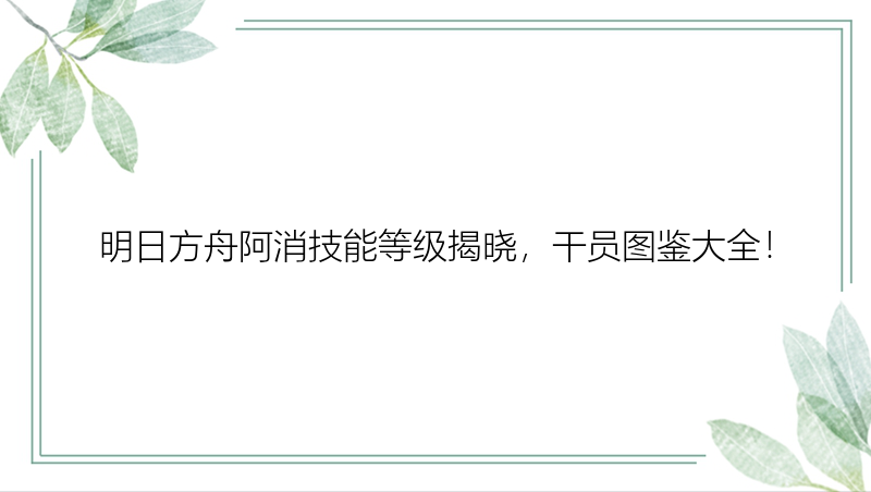 明日方舟阿消技能等级揭晓，干员图鉴大全！