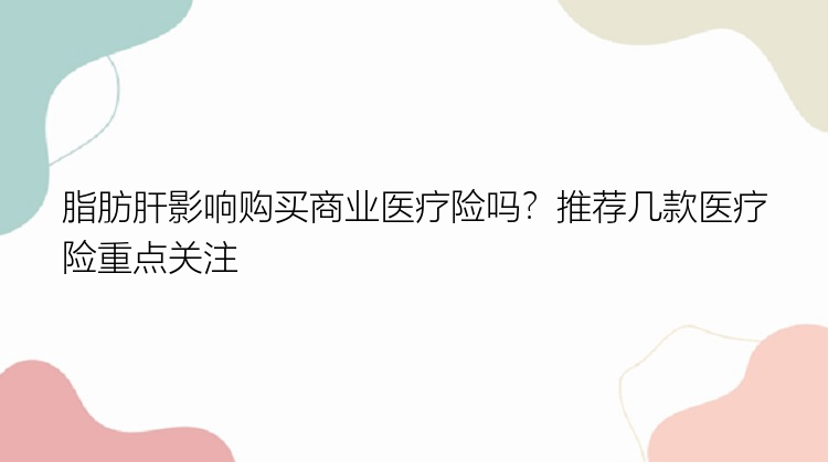 脂肪肝影响购买商业医疗险吗？推荐几款医疗险重点关注