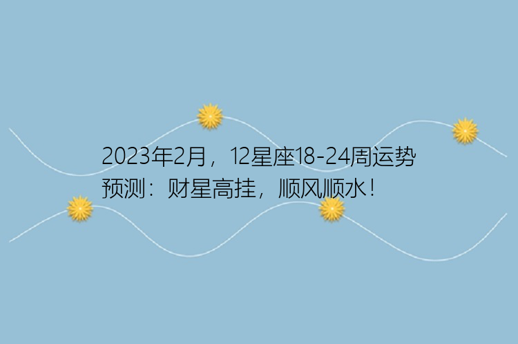 2023年2月，12星座18-24周运势预测：财星高挂，顺风顺水！