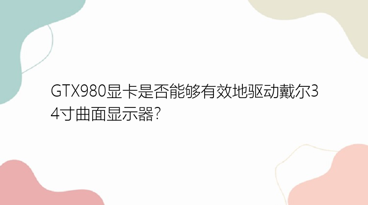 GTX980显卡是否能够有效地驱动戴尔34寸曲面显示器？