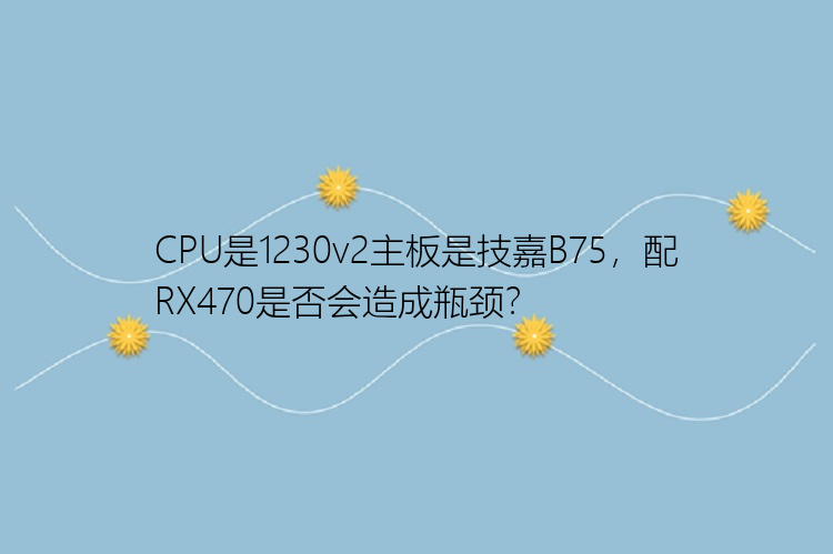 CPU是1230v2主板是技嘉B75，配RX470是否会造成瓶颈？