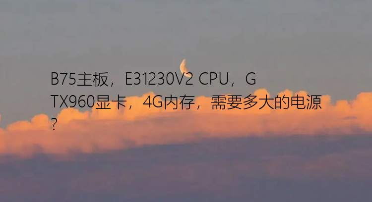 B75主板，E31230V2 CPU，GTX960显卡，4G内存，需要多大的电源？