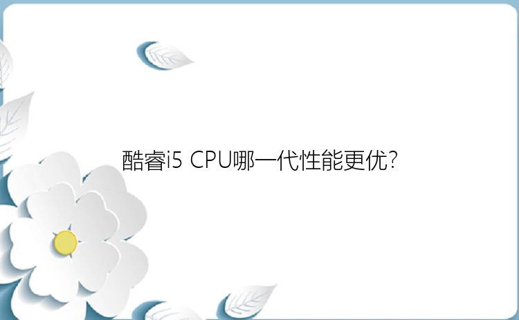 酷睿i5 CPU哪一代性能更优？