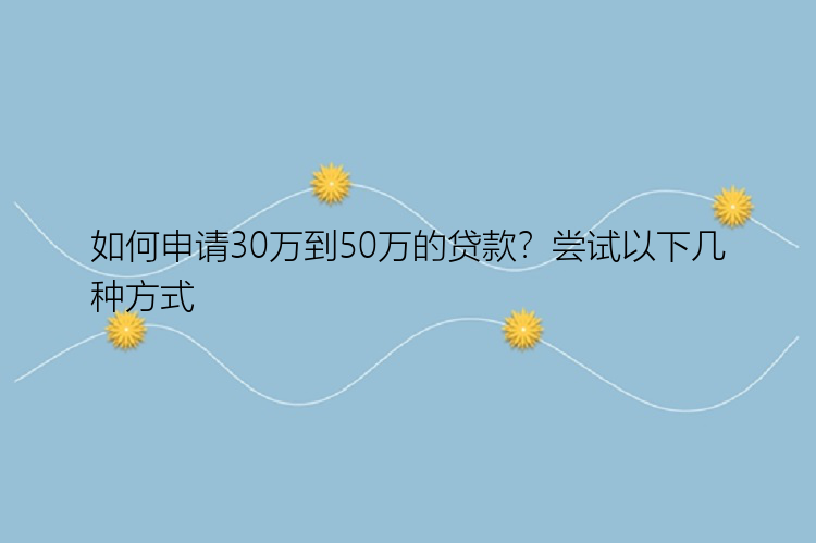 如何申请30万到50万的贷款？尝试以下几种方式