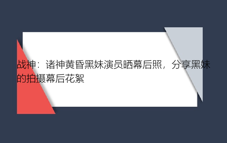 战神：诸神黄昏黑妹演员晒幕后照，分享黑妹的拍摄幕后花絮