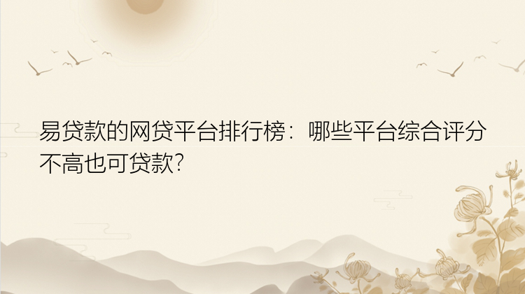 易贷款的网贷平台排行榜：哪些平台综合评分不高也可贷款？