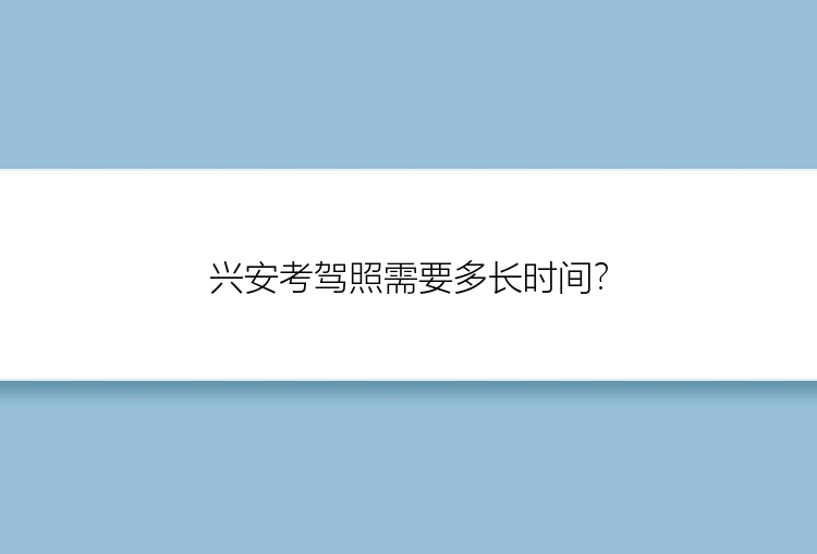 兴安考驾照需要多长时间？