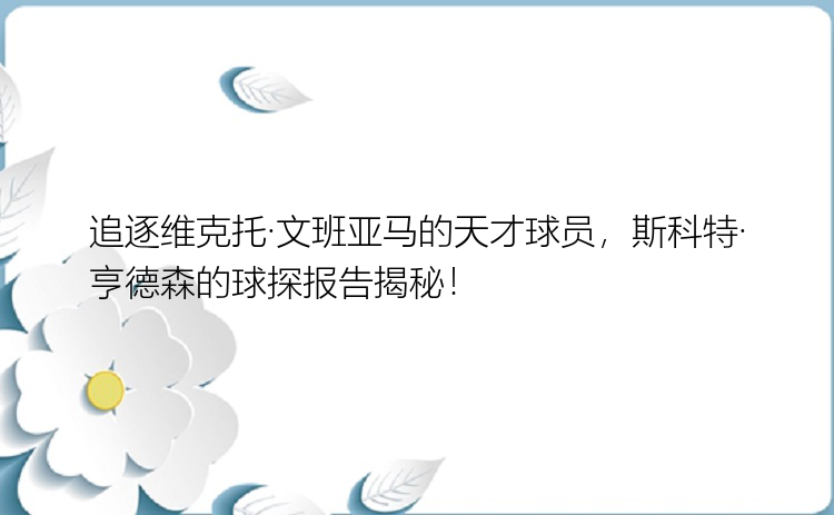 追逐维克托·文班亚马的天才球员，斯科特·亨德森的球探报告揭秘！