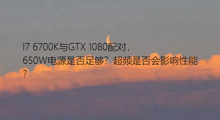 I7 6700K与GTX 1080配对，650W电源是否足够？超频是否会影响性能？