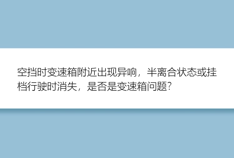 空挡时变速箱附近出现异响，半离合状态或挂档行驶时消失，是否是变速箱问题？