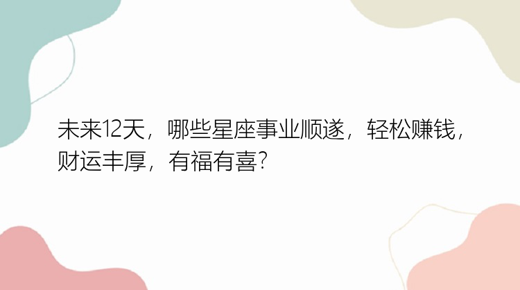 未来12天，哪些星座事业顺遂，轻松赚钱，财运丰厚，有福有喜？