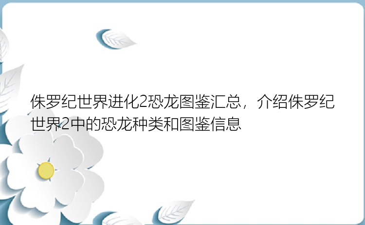 侏罗纪世界进化2恐龙图鉴汇总，介绍侏罗纪世界2中的恐龙种类和图鉴信息