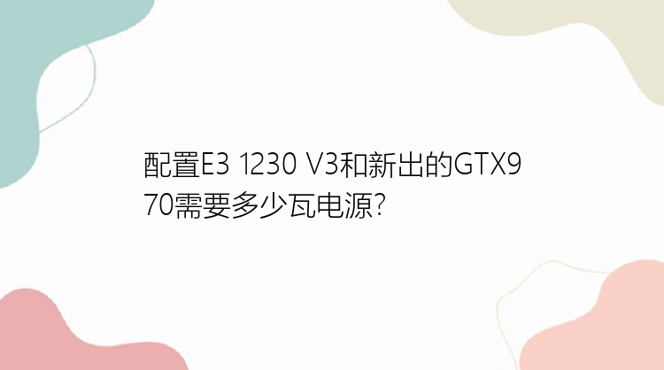 配置E3 1230 V3和新出的GTX970需要多少瓦电源？