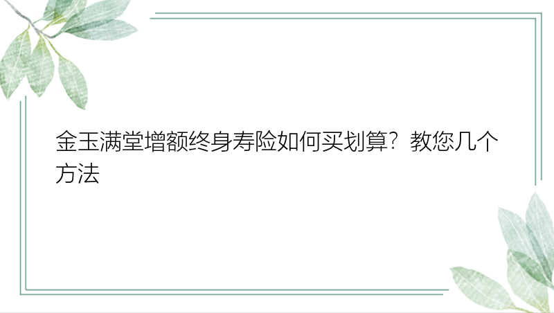 金玉满堂增额终身寿险如何买划算？教您几个方法