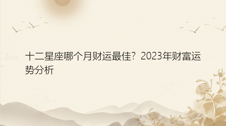 十二星座哪个月财运最佳？2023年财富运势分析