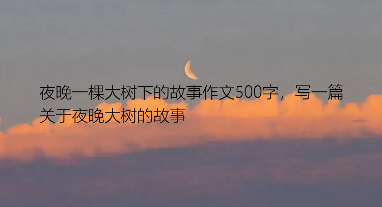 夜晚一棵大树下的故事作文500字，写一篇关于夜晚大树的故事